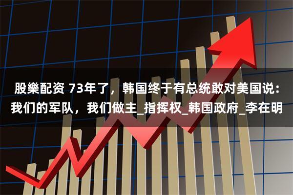 股樂配资 73年了，韩国终于有总统敢对美国说：我们的军队，我们做主_指挥权_韩国政府_李在明