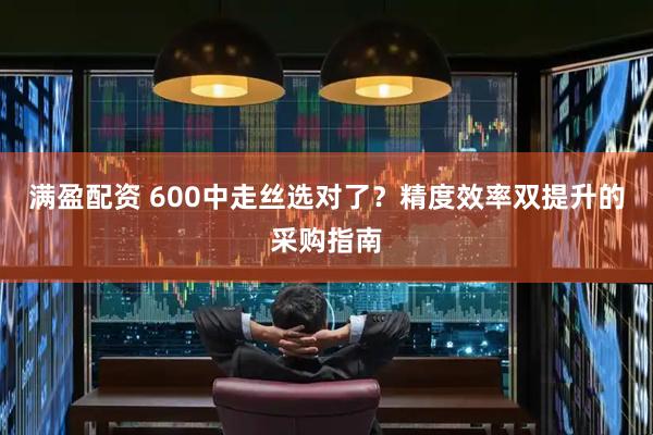 满盈配资 600中走丝选对了？精度效率双提升的采购指南